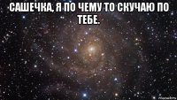 сашечка, я по чему то скучаю по тебе. 