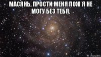 масянь, прости меня пож я не могу без тебя. 