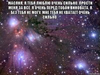 масяня, я тебя люблю очень сильно. прости меня за всё. я очень перед тобой виновата. я без тебя не могу, мне тебя не хватает очень сильно. 