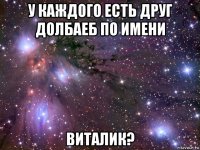 у каждого есть друг долбаеб по имени виталик?