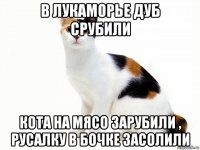 в лукаморье дуб срубили кота на мясо зарубили , русалку в бочке засолили