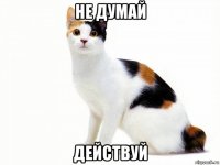 не думай действуй