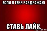 если я тебя раздражаю ставь лайк.