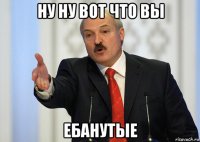 ну ну вот что вы ебанутые