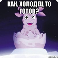 как, холодец то готов? 