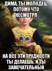 дима, ты молодец, потому что несмотря на все эти трудности ты делаешь, и ты замечательный