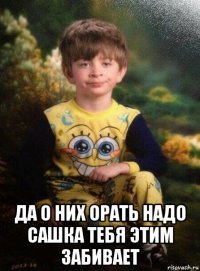  да о них орать надо сашка тебя этим забивает