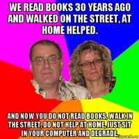 we read books 30 years ago and walked on the street, at home helped. and now you do not read books, walk in the street, do not help at home, just sit in your computer and degrade.