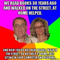 we read books 30 years ago and walked on the street, at home helped. and now you do not read books, walk in the street, do not help at home, just siting in your computer and degrade.