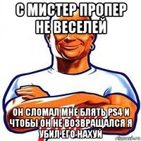 с мистер пропер не веселей он сломал мне блять ps4 и чтобы он не возвращался я убил его нахуй