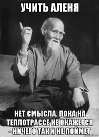 учить аленя нет смысла. пока на теплотрассе не окажется - ничего так и не поймет