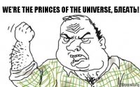 We're the princes of the universe, Блеать!