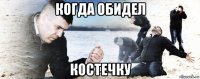 когда обидел костечку