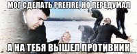 мог сделать prefire, но передумал а на тебя вышел противник