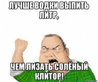 лучше водки выпить литр, чем лизать солёный клитор!