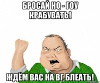 бросай hq - гоу крабувать! ждём вас на вг блеать!