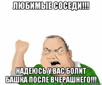 любимые соседи!!! надеюсь у вас болит башка после вчерашнего!!!