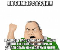 любимые соседи!!! надеюсь у вас сильно болит башка после того,как вы всю ночь не давали спать моим детям и мне!!!