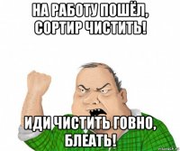 на работу пошёл, сортир чистить! иди чистить говно, блеать!