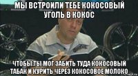 мы встроили тебе кокосовый уголь в кокос чтобы ты мог забить туда кокосовый табак и курить через кокосовое молоко