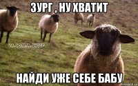 зург , ну хватит найди уже себе бабу