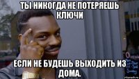 ты никогда не потеряешь ключи если не будешь выходить из дома.