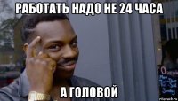 работать надо не 24 часа а головой