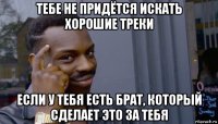 тебе не придётся искать хорошие треки если у тебя есть брат, который сделает это за тебя