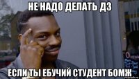 не надо делать дз если ты ебучий студент бомж