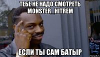 тебе не надо смотреть monster_hitrem если ты сам батыр