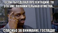 если ты сделал презентацию, то это уже положительная отметка... спасибо за внимание, госпада!