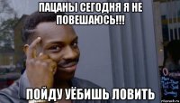 пацаны сегодня я не повешаюсь!!! пойду уёбишь ловить