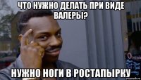 что нужно делать при виде валеры? нужно ноги в ростапырку