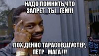 надо помнить,что запрет_ты_гей!!! лох денис тарас0в,шустер, пётр_мага !!!