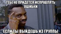 тебе не придется исправлять ошибки если ты выйдешь из группы