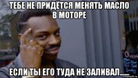 тебе не придётся менять масло в моторе если ты его туда не заливал......