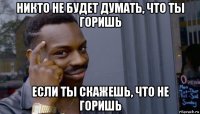 никто не будет думать, что ты горишь если ты скажешь, что не горишь