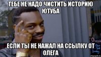 тебе не надо чистить историю ютуба если ты не нажал на ссылку от олега