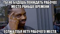 ты не будешь покидать рабочее место раньше времени если у тебя нету рабочего места