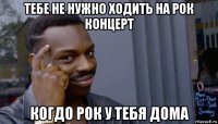 тебе не нужно ходить на рок концерт когдо рок у тебя дома