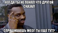 когда ты не понял что другой сказал спрашиваешь мозг:ты ещё тут?