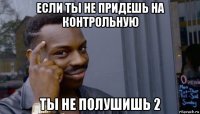 если ты не придешь на контрольную ты не полушишь 2