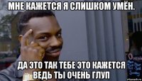 мне кажется я слишком умён. да это так тебе это кажется ведь ты очень глуп