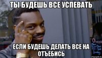 ты будешь все успевать если будешь делать все на отъебись