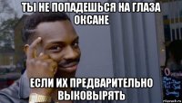 ты не попадешься на глаза оксане если их предварительно выковырять