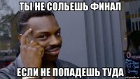 ты не сольешь финал если не попадешь туда