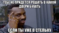 тебе не придется решать в какой двери бухать если ты уже в стельку