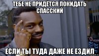 тебе не придётся покидать спасский если ты туда даже не ездил