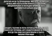 дорогой! когда ты пропадаешь- мне хочется злиться на весь мир ругаться или плакать...стала очень эмоциональной за последнее время...не хочу сдерживаться-больно дуще находить тебя мне не легко-путаюсь в мемах...извини -такая я вот путаница...вот и недорозумения-но помн я всегда тебе пишу всегда!и люблю я тебя оч люблю!!!твоя жена