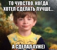 то чувство, когда хотел сделать лучше... а сделал хуже)